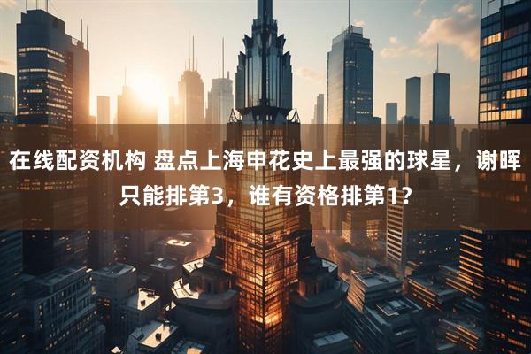 在线配资机构 盘点上海申花史上最强的球星,谢晖只能排第3,谁有资格排第1?