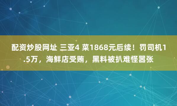 配资炒股网址 三亚4 菜1868元后续！罚司机1.5万，海鲜店受贿，黑料被扒难怪嚣张