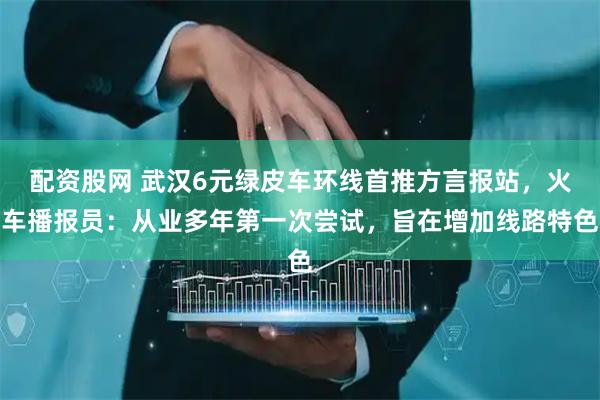 配资股网 武汉6元绿皮车环线首推方言报站，火车播报员：从业多年第一次尝试，旨在增加线路特色