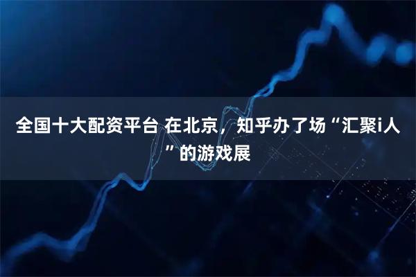 全国十大配资平台 在北京，知乎办了场“汇聚i人”的游戏展