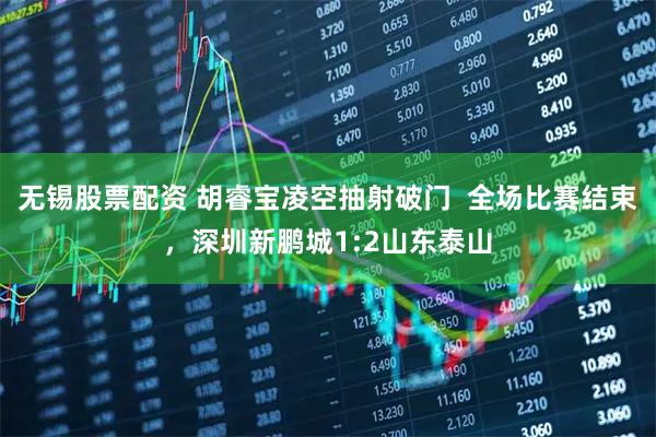 无锡股票配资 胡睿宝凌空抽射破门  全场比赛结束，深圳新鹏城1:2山东泰山