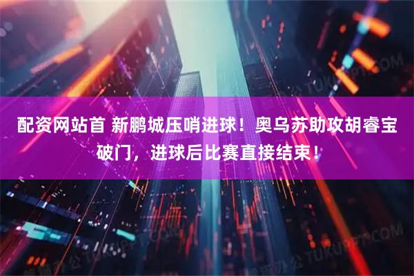 配资网站首 新鹏城压哨进球！奥乌苏助攻胡睿宝破门，进球后比赛直接结束！