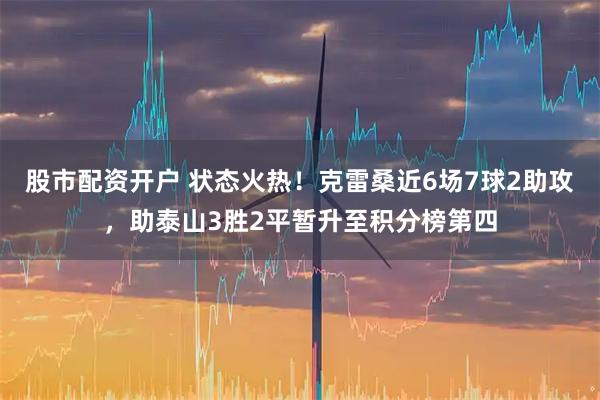 股市配资开户 状态火热！克雷桑近6场7球2助攻，助泰山3胜2平暂升至积分榜第四