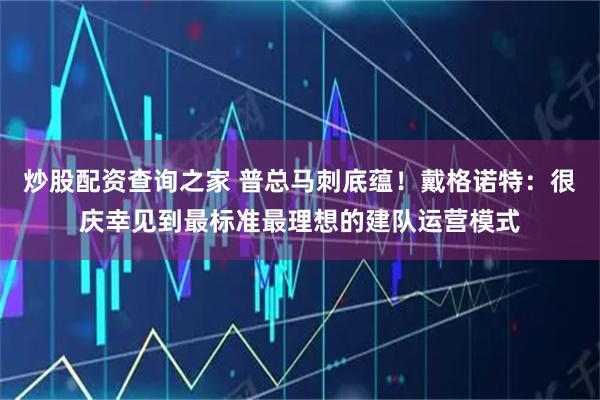 炒股配资查询之家 普总马刺底蕴！戴格诺特：很庆幸见到最标准最理想的建队运营模式