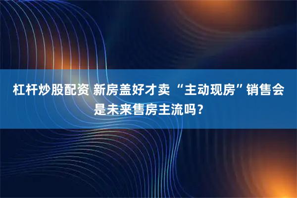 杠杆炒股配资 新房盖好才卖 “主动现房”销售会是未来售房主流吗？