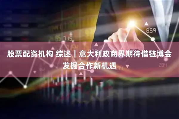 股票配资机构 综述｜意大利政商界期待借链博会发掘合作新机遇