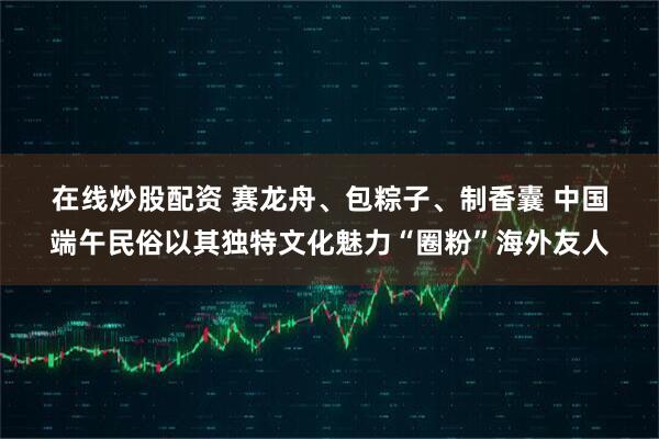 在线炒股配资 赛龙舟、包粽子、制香囊 中国端午民俗以其独特文化魅力“圈粉”海外友人