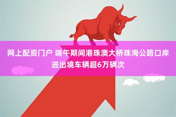 网上配资门户 端午期间港珠澳大桥珠海公路口岸进出境车辆超6万辆次