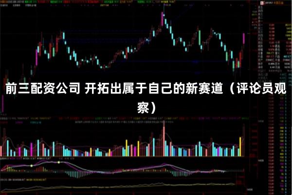 前三配资公司 开拓出属于自己的新赛道(评论员观察)