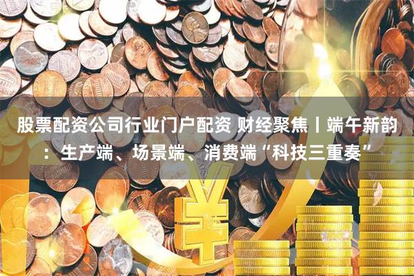 股票配资公司行业门户配资 财经聚焦丨端午新韵：生产端、场景端、消费端“科技三重奏”