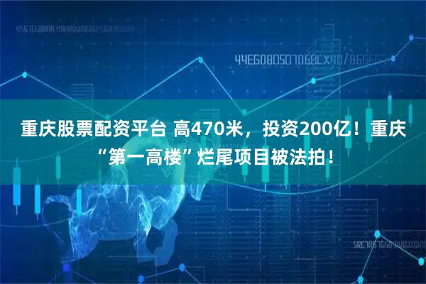 重庆股票配资平台 高470米，投资200亿！重庆“第一高楼”烂尾项目被法拍！