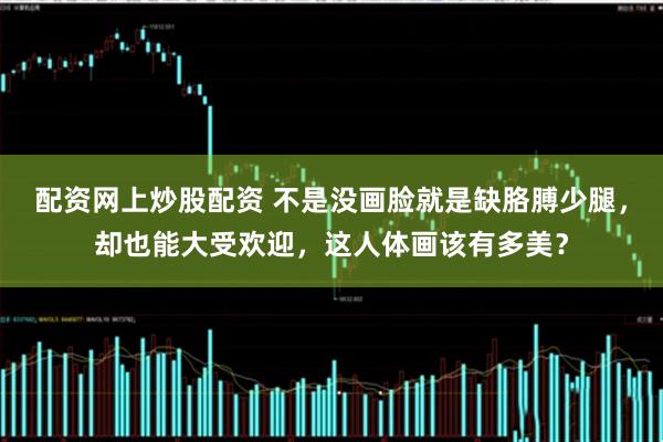 配资网上炒股配资 不是没画脸就是缺胳膊少腿，却也能大受欢迎，这人体画该有多美？