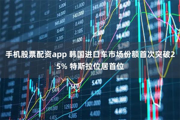手机股票配资app 韩国进口车市场份额首次突破25% 特斯拉位居首位