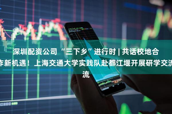 深圳配资公司 “三下乡”进行时 | 共话校地合作新机遇！上海交通大学实践队赴都江堰开展研学交流