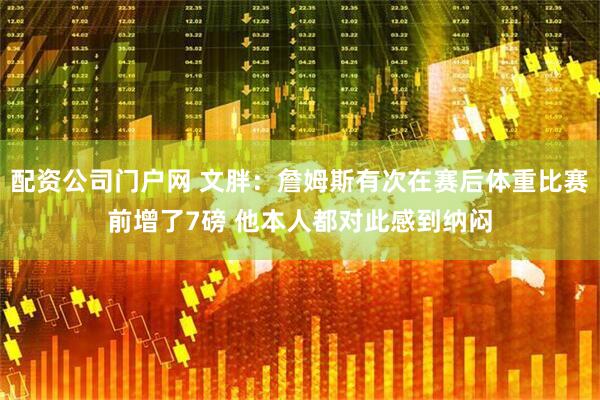 配资公司门户网 文胖:詹姆斯有次在赛后体重比赛前增了7磅 他本人都对此感到纳闷
