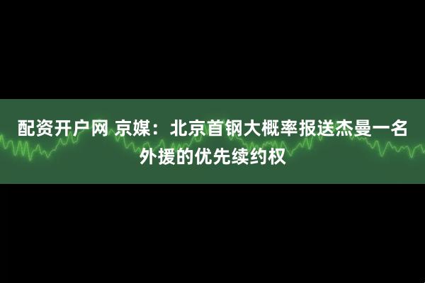 配资开户网 京媒：北京首钢大概率报送杰曼一名外援的优先续约权