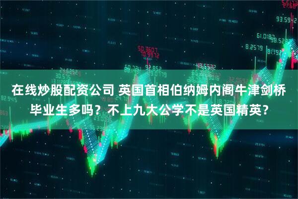 在线炒股配资公司 英国首相伯纳姆内阁牛津剑桥毕业生多吗？不上九大公学不是英国精英？