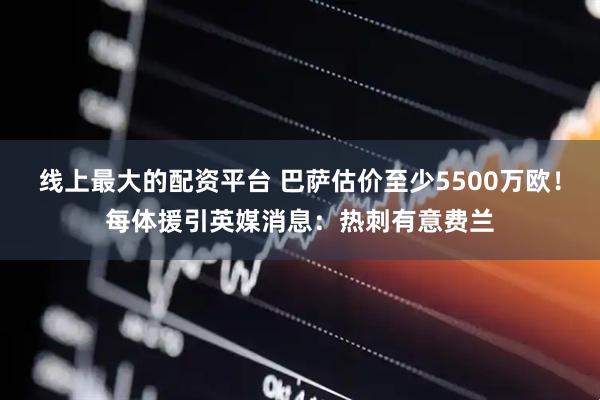 线上最大的配资平台 巴萨估价至少5500万欧！每体援引英媒消息：热刺有意费兰