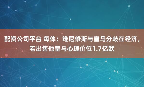 配资公司平台 每体：维尼修斯与皇马分歧在经济，若出售他皇马心理价位1.7亿欧