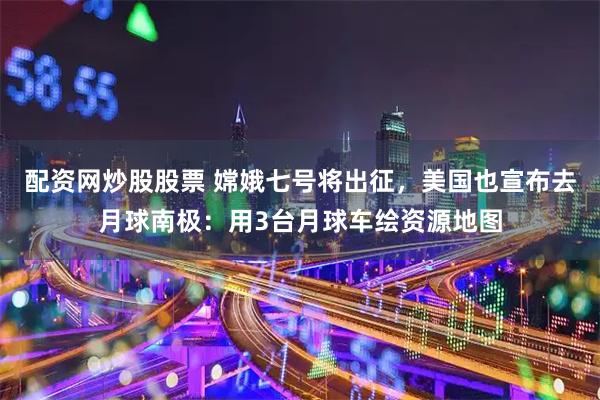 配资网炒股股票 嫦娥七号将出征，美国也宣布去月球南极：用3台月球车绘资源地图