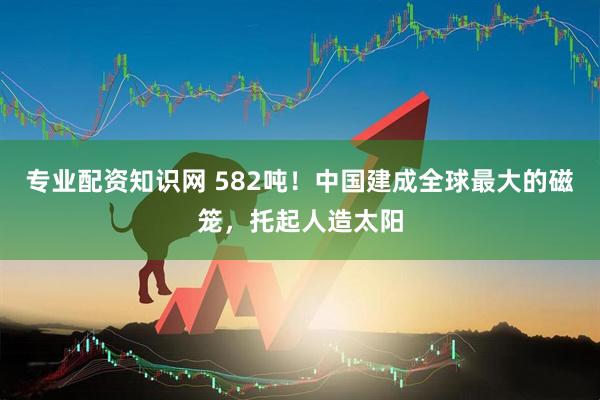 专业配资知识网 582吨!中国建成全球最大的磁笼,托起人造太阳