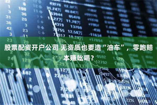 股票配资开户公司 无资质也要造“油车”，零跑赔本赚吆喝？